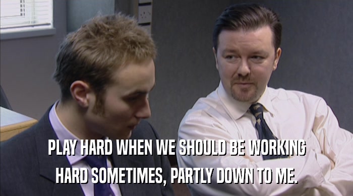 PLAY HARD WHEN WE SHOULD BE WORKING HARD SOMETIMES, PARTLY DOWN TO ME. 