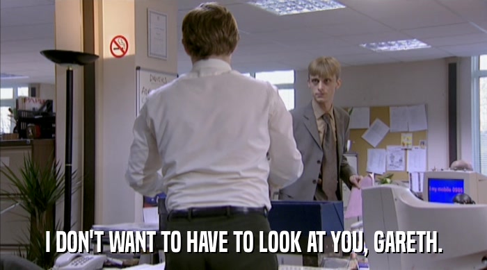 I DON'T WANT TO HAVE TO LOOK AT YOU, GARETH.  