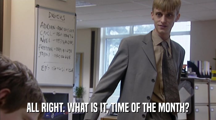 ALL RIGHT. WHAT IS IT, TIME OF THE MONTH?  