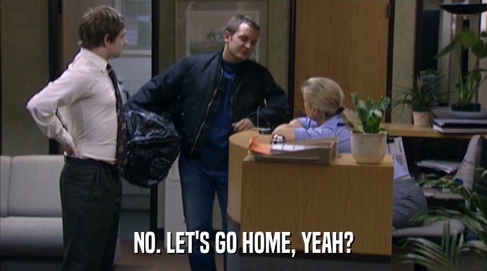 NO. LET'S GO HOME, YEAH?  
