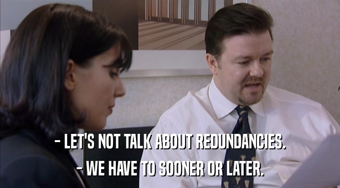 - LET'S NOT TALK ABOUT REDUNDANCIES.
 - WE HAVE TO SOONER OR LATER. 