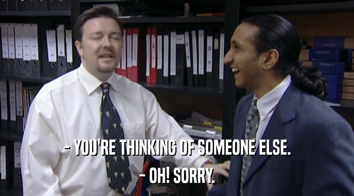 - YOU'RE THINKING OF SOMEONE ELSE. - OH! SORRY. 