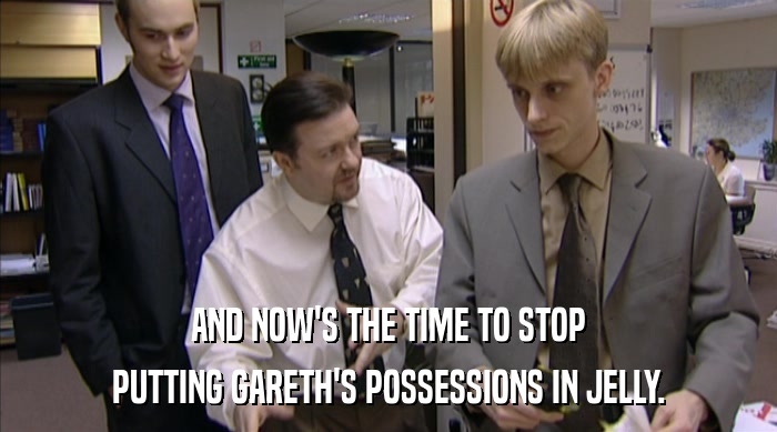 AND NOW'S THE TIME TO STOP
 PUTTING GARETH'S POSSESSIONS IN JELLY. 