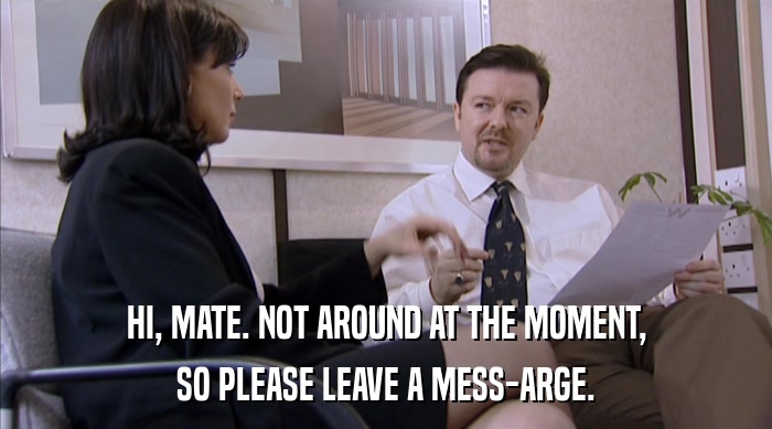 HI, MATE. NOT AROUND AT THE MOMENT, SO PLEASE LEAVE A MESS-ARGE. 