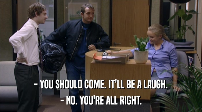 - YOU SHOULD COME. IT'LL BE A LAUGH. - NO. YOU'RE ALL RIGHT. 