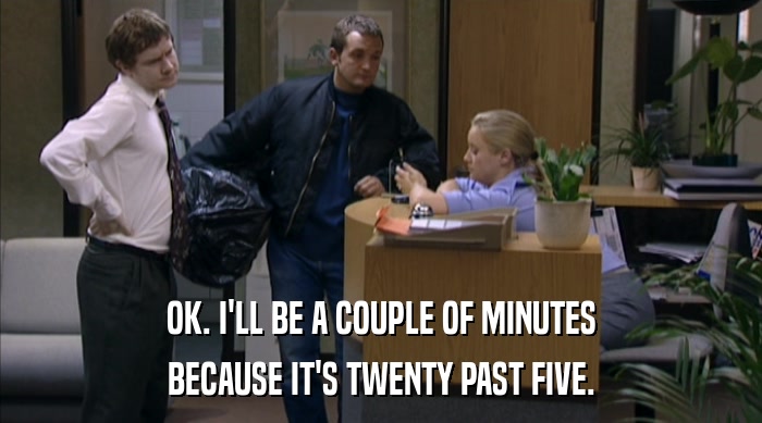 OK. I'LL BE A COUPLE OF MINUTES BECAUSE IT'S TWENTY PAST FIVE. 
