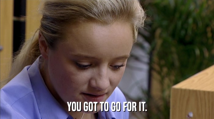 YOU GOT TO GO FOR IT.  