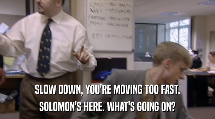 SLOW DOWN, YOU'RE MOVING TOO FAST. SOLOMON'S HERE. WHAT'S GOING ON? 