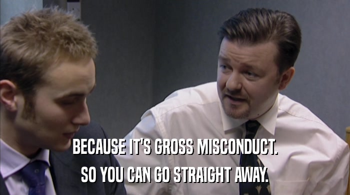 BECAUSE IT'S GROSS MISCONDUCT. SO YOU CAN GO STRAIGHT AWAY. 