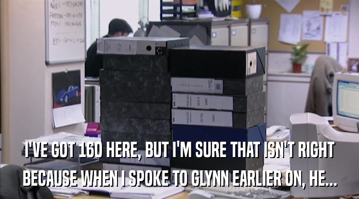 I'VE GOT 160 HERE, BUT I'M SURE THAT ISN'T RIGHT
 BECAUSE WHEN I SPOKE TO GLYNN EARLIER ON, HE... 