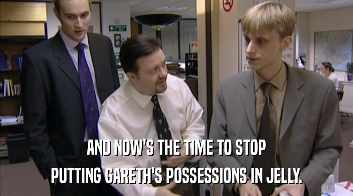 AND NOW'S THE TIME TO STOP
 PUTTING GARETH'S POSSESSIONS IN JELLY. 