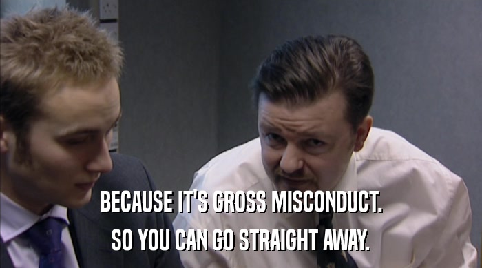 BECAUSE IT'S GROSS MISCONDUCT. SO YOU CAN GO STRAIGHT AWAY. 