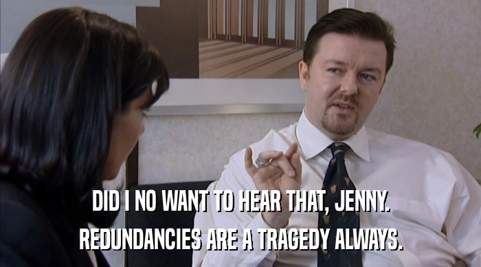DID I NO WANT TO HEAR THAT, JENNY.
 REDUNDANCIES ARE A TRAGEDY ALWAYS. 