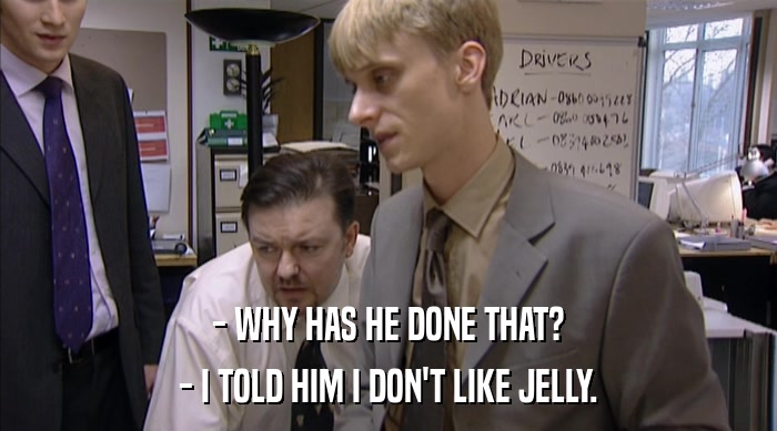 - WHY HAS HE DONE THAT?
 - I TOLD HIM I DON'T LIKE JELLY. 