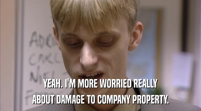 YEAH. I'M MORE WORRIED REALLY ABOUT DAMAGE TO COMPANY PROPERTY. 
