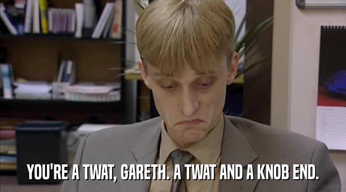 YOU'RE A TWAT, GARETH. A TWAT AND A KNOB END.  