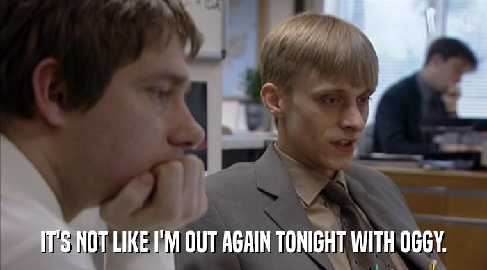 IT'S NOT LIKE I'M OUT AGAIN TONIGHT WITH OGGY.  