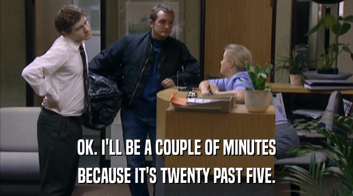 OK. I'LL BE A COUPLE OF MINUTES BECAUSE IT'S TWENTY PAST FIVE. 