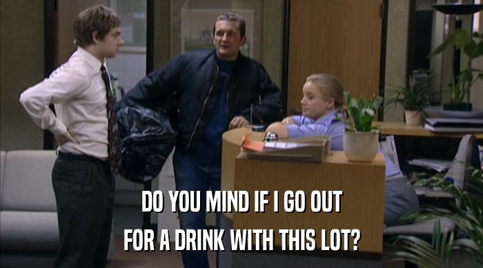 DO YOU MIND IF I GO OUT FOR A DRINK WITH THIS LOT? 