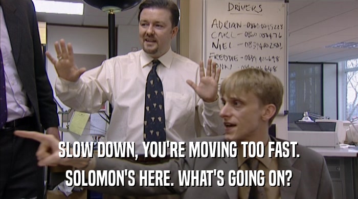 SLOW DOWN, YOU'RE MOVING TOO FAST. SOLOMON'S HERE. WHAT'S GOING ON? 