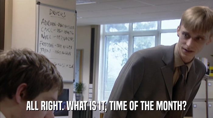 ALL RIGHT. WHAT IS IT, TIME OF THE MONTH?  