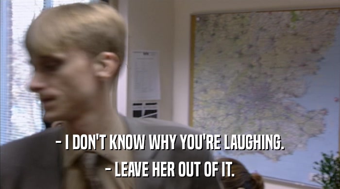 - I DON'T KNOW WHY YOU'RE LAUGHING. - LEAVE HER OUT OF IT. 