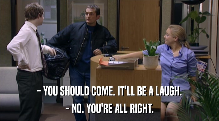 - YOU SHOULD COME. IT'LL BE A LAUGH. - NO. YOU'RE ALL RIGHT. 