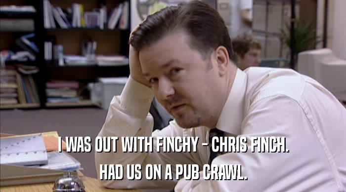 I WAS OUT WITH FINCHY - CHRIS FINCH.
 HAD US ON A PUB CRAWL. 