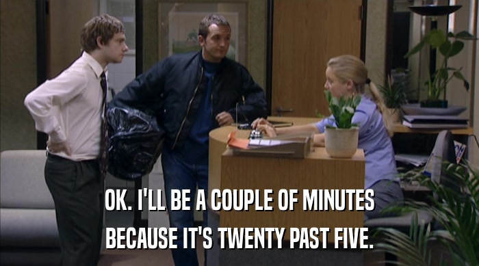 OK. I'LL BE A COUPLE OF MINUTES BECAUSE IT'S TWENTY PAST FIVE. 