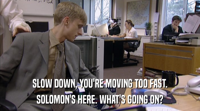 SLOW DOWN, YOU'RE MOVING TOO FAST. SOLOMON'S HERE. WHAT'S GOING ON? 