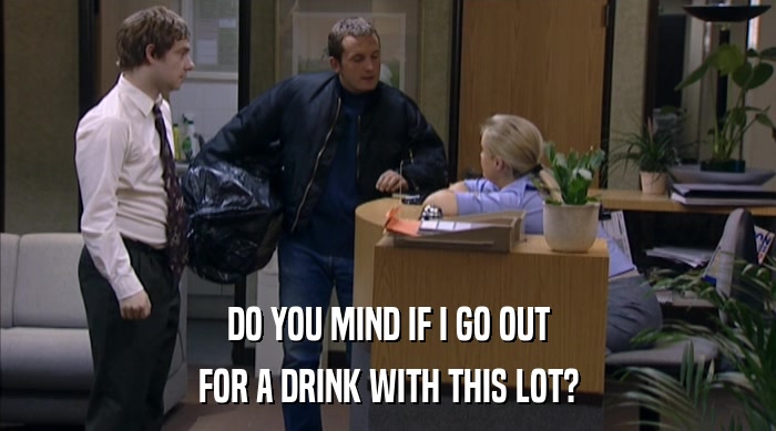 DO YOU MIND IF I GO OUT FOR A DRINK WITH THIS LOT? 
