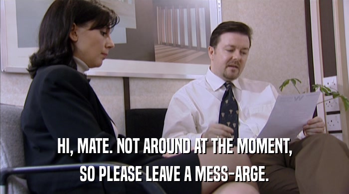 HI, MATE. NOT AROUND AT THE MOMENT, SO PLEASE LEAVE A MESS-ARGE. 