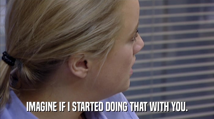 IMAGINE IF I STARTED DOING THAT WITH YOU.  