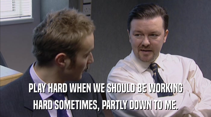 PLAY HARD WHEN WE SHOULD BE WORKING HARD SOMETIMES, PARTLY DOWN TO ME. 