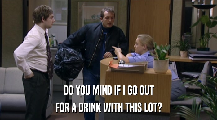 DO YOU MIND IF I GO OUT FOR A DRINK WITH THIS LOT? 