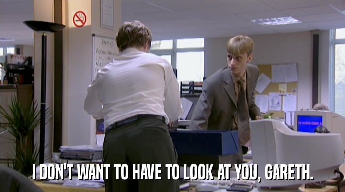 I DON'T WANT TO HAVE TO LOOK AT YOU, GARETH.  