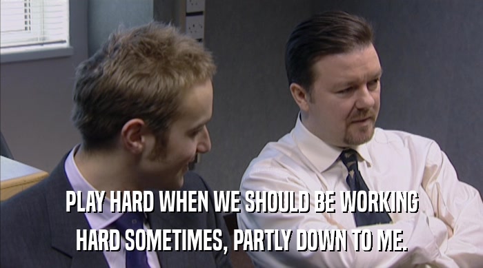 PLAY HARD WHEN WE SHOULD BE WORKING HARD SOMETIMES, PARTLY DOWN TO ME. 
