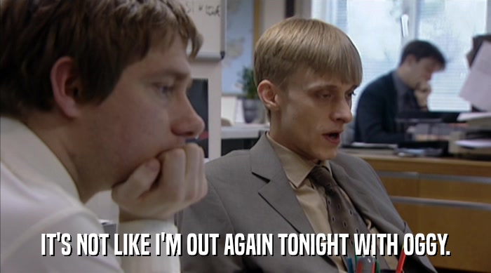 IT'S NOT LIKE I'M OUT AGAIN TONIGHT WITH OGGY.  
