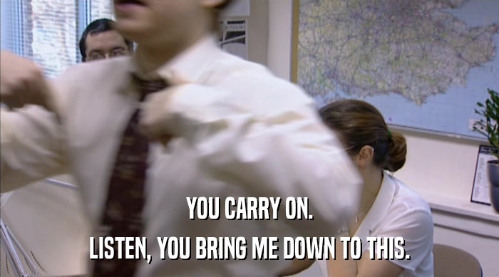 YOU CARRY ON. LISTEN, YOU BRING ME DOWN TO THIS. 