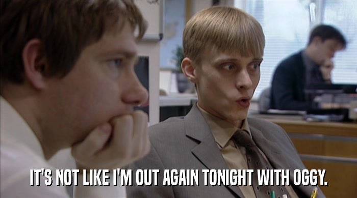 IT'S NOT LIKE I'M OUT AGAIN TONIGHT WITH OGGY.  