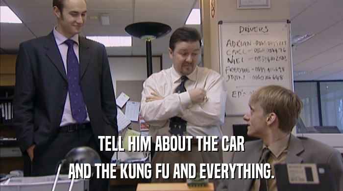 TELL HIM ABOUT THE CAR
 AND THE KUNG FU AND EVERYTHING. 