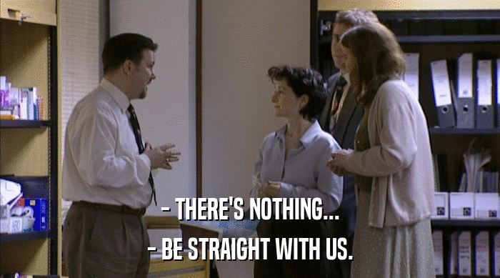 - THERE'S NOTHING...
 - BE STRAIGHT WITH US. 