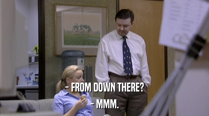 - FROM DOWN THERE? - MMM. 