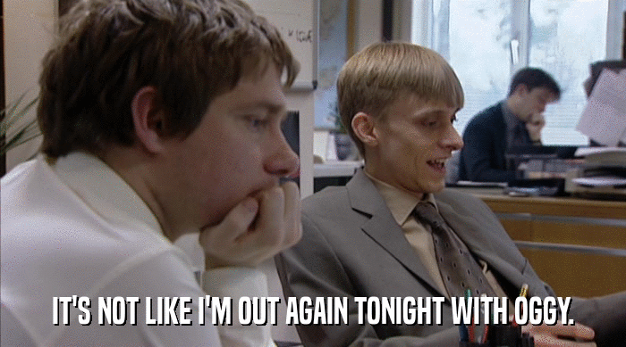 IT'S NOT LIKE I'M OUT AGAIN TONIGHT WITH OGGY.  