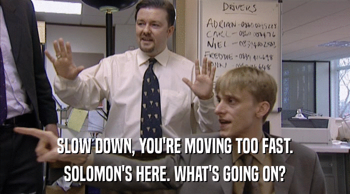 SLOW DOWN, YOU'RE MOVING TOO FAST. SOLOMON'S HERE. WHAT'S GOING ON? 