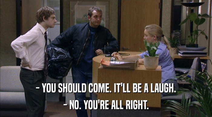 - YOU SHOULD COME. IT'LL BE A LAUGH. - NO. YOU'RE ALL RIGHT. 