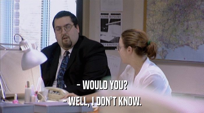 - WOULD YOU? - WELL, I DON'T KNOW. 
