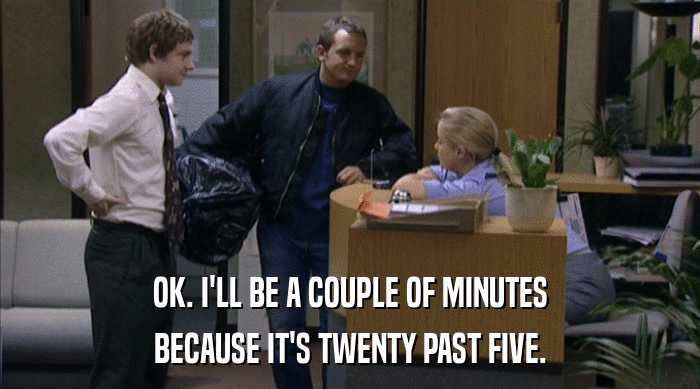 OK. I'LL BE A COUPLE OF MINUTES BECAUSE IT'S TWENTY PAST FIVE. 