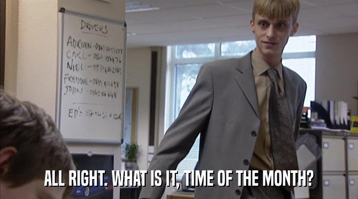 ALL RIGHT. WHAT IS IT, TIME OF THE MONTH?  