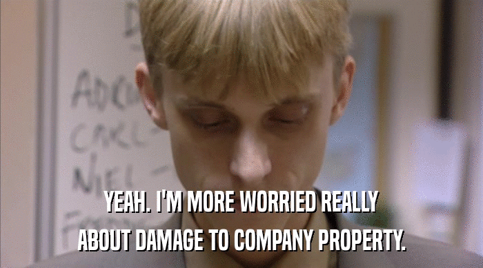 YEAH. I'M MORE WORRIED REALLY ABOUT DAMAGE TO COMPANY PROPERTY. 